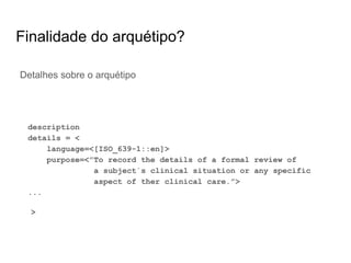 Finalidade do arquétipo?
Detalhes sobre o arquétipo
description
details = <
language=<[ISO_639-1::en]>
purpose=<”To record the details of a formal review of
a subject´s clinical situation or any specific
aspect of ther clinical care.”>
...
>
 
