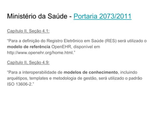 Ministério da Saúde - Portaria 2073/2011
Capítulo II, Seção 4.1:
“Para a definição do Registro Eletrônico em Saúde (RES) será utilizado o
modelo de referência OpenEHR, disponível em
http://www.openehr.org/home.html.”
Capítulo II, Seção 4.9:
“Para a interoperabilidade de modelos de conhecimento, incluindo
arquétipos, templates e metodologia de gestão, será utilizado o padrão
ISO 13606-2.”
 