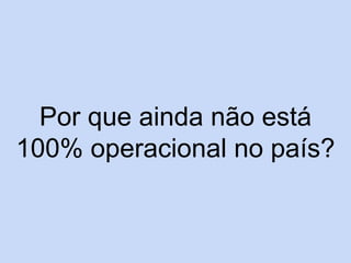 Por que ainda não está
100% operacional no país?
 