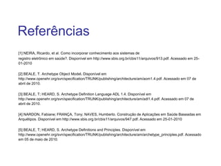 Referências
[1] NEIRA, Ricardo, et al. Como incorporar conhecimento aos sistemas de
registro eletrônico em saúde?. Disponível em http://www.sbis.org.br/cbis11/arquivos/913.pdf. Acessado em 25-
01-2010
[2] BEALE, T. Archetype Object Model. Disponível em
http://www.openehr.org/svn/specification/TRUNK/publishing/architecture/am/aom1.4.pdf. Acessado em 07 de
abril de 2010.
[3] BEALE, T; HEARD, S. Archetype Definition Language ADL 1.4. Disponível em
http://www.openehr.org/svn/specification/TRUNK/publishing/architecture/am/adl1.4.pdf. Acessado em 07 de
abril de 2010.
[4] NARDON, Fabiane; FRANÇA, Tony; NAVES, Humberto. Construção de Aplicações em Saúde Baseadas em
Arquétipos. Disponível em http://www.sbis.org.br/cbis11/arquivos/947.pdf. Acessado em 25-01-2010
[5] BEALE, T; HEARD, S. Archetype Definitions and Principles. Disponível em
http://www.openehr.org/svn/specification/TRUNK/publishing/architecture/am/archetype_principles.pdf. Acessado
em 05 de maio de 2010.
 