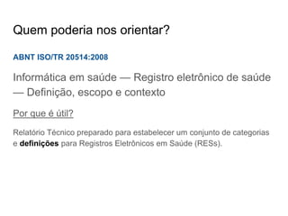 Quem poderia nos orientar?
ABNT ISO/TR 20514:2008
Informática em saúde — Registro eletrônico de saúde
— Definição, escopo e contexto
Por que é útil?
Relatório Técnico preparado para estabelecer um conjunto de categorias
e definições para Registros Eletrônicos em Saúde (RESs).
 