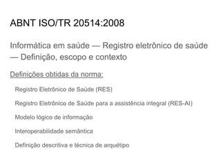 ABNT ISO/TR 20514:2008
Informática em saúde — Registro eletrônico de saúde
— Definição, escopo e contexto
Definições obtidas da norma:
Registro Eletrônico de Saúde (RES)
Registro Eletrônico de Saúde para a assistência integral (RES-AI)
Modelo lógico de informação
Interoperabilidade semântica
Definição descritiva e técnica de arquétipo
 