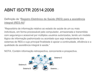 ABNT ISO/TR 20514:2008
Definição de “Registro Eletrônico de Saúde (RES) para a assistência
integral (RES-AI)”
“Repositório de informação relativo ao estado de saúde de um ou mais
indivíduos, em forma processável pelo computador, armazenada e transmitida
com segurança e acessível por múltiplos usuários autorizados, tendo um modelo
lógico de informação padronizado ou acordado que seja independente dos
sistemas de RES e cuja principal finalidade é apoiar a continuidade, eficiência e a
qualidade da assistência integral à saúde.”
NOTA. Contém informação retrospectiva, concorrente e prospectiva.
Sistema A
Sistema B
Sistema C
Sistema ...
 
