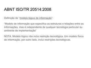 ABNT ISO/TR 20514:2008
Definição de “modelo lógico de informação”:
“Modelo de informação que especifica as estruturas e relações entre as
informações, mas é independente de qualquer tecnologia particular ou
ambiente de implementação”
NOTA. Modelo lógico não inclui restrição tecnológica. Um modelo físico
de informação, por outro lado, inclui restrições tecnológicas.
 