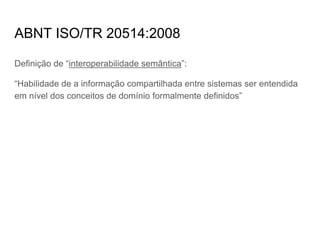 ABNT ISO/TR 20514:2008
Definição de “interoperabilidade semântica”:
“Habilidade de a informação compartilhada entre sistemas ser entendida
em nível dos conceitos de domínio formalmente definidos”
 
