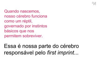 Essa é nossa parte do cérebro responsável pelo  first imprint ... Quando nascemos, nosso cérebro funciona como um réptil, governado por instintos básicos que nos permitem sobreviver.  