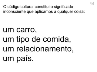 O  código cultural  constitui o significado inconsciente que aplicamos a qualquer coisa:  um carro,  um tipo de comida, um relacionamento, um país. 