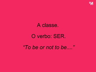 A classe.  O verbo: SER. “ To be or not to be....” 