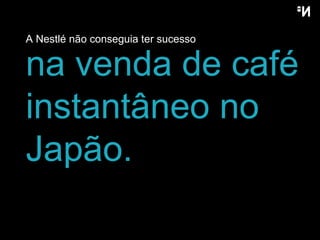 A Nestlé não conseguia ter  sucesso na venda de café instantâneo no Japão . 