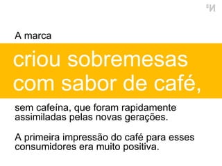 criou sobremesas  com sabor de café,  sem cafeína, que foram rapidamente assimiladas pelas novas gerações. A primeira impressão do café para esses consumidores era muito positiva. A marca  