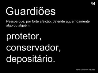 Guardiões  Pessoa que, por forte afeição, defende aguerridamente algo ou alguém;  protetor ,  conservador , depositário . Fonte: Dicion ário  Houaiss 