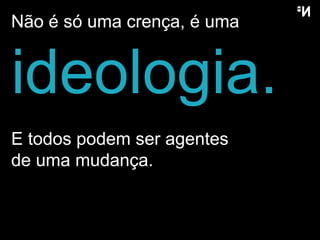 Não é só uma crença, é uma ideologia. E todos podem ser agentes  de uma mudança. 
