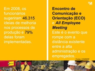 Encontro de Comunicação e Orientação (ECO) e   All Employee Meeting Este é o evento que rompe com a distância existente entre a alta administração e os empregados. Fontes:  CONRERP Em 2008, os funcionários sugeriram  46.315  ideias de melhoria nos processos de produção e  79%   delas foram implementadas. 