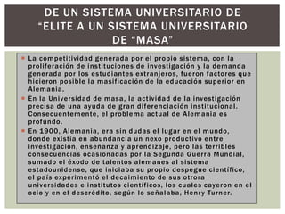  La competitividad generada por el propio sistema, con la
proliferación de instituciones de investigación y la demanda
generada por los estudiantes extranjeros, fueron factores que
hicieron posible la masificación de la educación superior en
Alemania.
 En la Universidad de masa, la actividad de la investigación
precisa de una ayuda de gran diferenciación institucional.
Consecuentemente, el problema actual de Alemania es
profundo.
 En 1900, Alemania, era sin dudas el lugar en el mundo,
donde existía en abundancia un nexo productivo entre
investigación, enseñanza y aprendizaje, pero las terribles
consecuencias ocasionadas por la Segunda Guerra Mundial,
sumado el éxodo de talentos alemanes al sistema
estadounidense, que iniciaba su propio despegue científico,
el país experimentó el decaimiento de sus otrora
universidades e institutos científicos, los cuales cayeron en el
ocio y en el descrédito, según lo señalaba, Henry Turner.
DE UN SISTEMA UNIVERSITARIO DE
“ELITE A UN SISTEMA UNIVERSITARIO
DE “MASA”
 