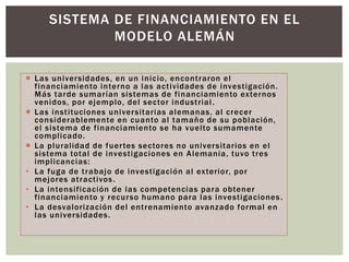  Las universidades, en un inicio, encontraron el
financiamiento interno a las actividades de investigación.
Más tarde sumarían sistemas de financiamiento externos
venidos, por ejemplo, del sector industrial.
 Las instituciones universitarias alemanas, al crecer
considerablemente en cuanto al tamaño de su población,
el sistema de financiamiento se ha vuelto sumamente
complicado.
 La pluralidad de fuertes sectores no universitarios en el
sistema total de investigaciones en Alemania, tuvo tres
implicancias:
• La fuga de trabajo de investigación al exterior, por
mejores atractivos.
• La intensificación de las competencias para obtener
financiamiento y recurso humano para las investigaciones.
• La desvalorización del entrenamiento avanzado formal en
las universidades.
SISTEMA DE FINANCIAMIENTO EN EL
MODELO ALEMÁN
 
