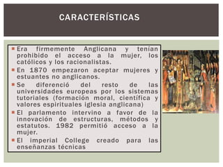  Era firmemente Anglicana y tenían
prohibido el acceso a la mujer, los
católicos y los racionalistas.
 En 1870 empezaron aceptar mujeres y
estuantes no anglicanos.
 Se diferenció del resto de las
universidades europeas por los sistemas
tutoriales (formación moral, científica y
valores espirituales iglesia anglicana)
 El parlamento intervino a favor de la
innovación de estructuras, métodos y
estatutos. 1982 permitió acceso a la
mujer.
 El imperial College creado para las
enseñanzas técnicas
CARACTERÍSTICAS
 
