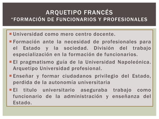  Universidad como mero centro docente.
 Formación ante la necesidad de profesionales para
el Estado y la sociedad. División del trabajo
especialización en la formación de funcionarios.
 El pragmatismo guía de la Universidad Napoleónica.
Arquetipo Universidad profesional.
 Enseñar y formar ciudadanos privilegio del Estado,
perdida de la autonomía universitaria
 El titulo universitario aseguraba trabajo como
funcionario de la administración y enseñanza del
Estado.
ARQUETIPO FRANCÉS
“FORMACIÓN DE FUNCIONARIOS Y PROFESIONALES
 