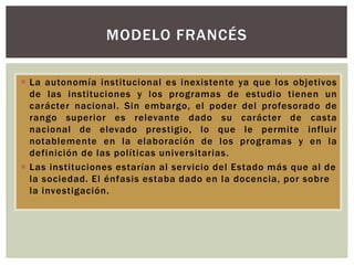  La autonomía institucional es inexistente ya que los objetivos
de las instituciones y los programas de estudio tienen un
carácter nacional. Sin embargo, el poder del profesorado de
rango superior es relevante dado su carácter de casta
nacional de elevado prestigio, lo que le permite influir
notablemente en la elaboración de los programas y en la
definición de las políticas universitarias.
 Las instituciones estarían al servicio del Estado más que al de
la sociedad. El énfasis estaba dado en la docencia, por sobre
la investigación.
MODELO FRANCÉS
 