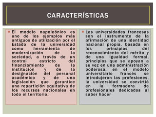  El modelo napoleónico es
uno de los ejemplos más
antiguos de utilización por el
Estado de la universidad
como herramienta de
modernización de la
sociedad, a través de un
control estricto del
financiamiento de la
institución y de la
designación del personal
académico y de una
legislación que garantice
una repartición equitativa de
los recursos nacionales en
todo el territorio.
 Las universidades francesas
son el instrumento de la
afirmación de una identidad
nacional propia, basada en
los principios del
reconocimiento del mérito y
de una igualdad formal,
principios que se apoyan a
su vez en una administración
poderosa. en el modelo
universitario francés se
introdujeron las profesiones,
la universidad se convirtió
en la formadora de
profesionales dedicados al
saber hacer
CARACTERÍSTICAS
 