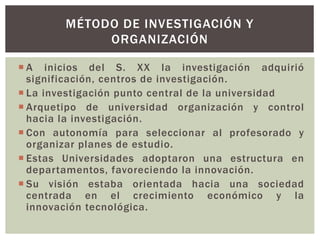  A inicios del S. XX la investigación adquirió
significación, centros de investigación.
 La investigación punto central de la universidad
 Arquetipo de universidad organización y control
hacia la investigación.
 Con autonomía para seleccionar al profesorado y
organizar planes de estudio.
 Estas Universidades adoptaron una estructura en
departamentos, favoreciendo la innovación.
 Su visión estaba orientada hacia una sociedad
centrada en el crecimiento económico y la
innovación tecnológica.
MÉTODO DE INVESTIGACIÓN Y
ORGANIZACIÓN
 