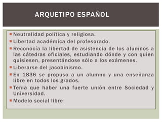  Neutralidad política y religiosa.
 Libertad académica del profesorado.
 Reconocía la libertad de asistencia de los alumnos a
las cátedras oficiales, estudiando dónde y con quien
quisiesen, presentándose sólo a los exámenes.
 Liberarse del jacobinismo.
 En 1836 se propuso a un alumno y una enseñanza
libre en todos los grados.
 Tenia que haber una fuerte unión entre Sociedad y
Universidad.
 Modelo social libre
ARQUETIPO ESPAÑOL
 