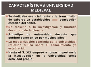  Se dedicaba esencialmente a la transmisión
de saberes ya establecidos concepción
estática del saber.
 No recurría a la investigación y limitado
desarrollo de la ciencia
 Arquetipo de universidad docente que
perduró como único por muchos años.
 La modernización continúa de la universidad:
reflexión crítica sobre el conocimiento ya
establecido
 Hasta el S. XIX empezó a tomar importancia
la investigación en la Universidad como
actividad propia.
CARACTERÍSTICAS UNIVERSIDAD
MEDIEVAL
 