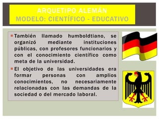  También llamado humboldtiano, se
organizó mediante instituciones
públicas, con profesores funcionarios y
con el conocimiento científico como
meta de la universidad.
 El objetivo de las universidades era
formar personas con amplios
conocimientos, no necesariamente
relacionadas con las demandas de la
sociedad o del mercado laboral.
ARQUETIPO ALEMÁN
MODELO: CIENTÍFICO - EDUCATIVO
 