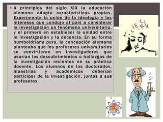  A principios del siglo XIX la educación
alemana adopta características propias.
Experimenta la unión de la ideología y los
intereses que condujo al país a considerar
la investigación un fenómeno universitario,
y el primero en establecer la unidad entre
la investigación y la docencia. En su forma
humboldtiana pura, la concepción alemana
planteaba que los profesores universitarios
se convirtieran en investigadores que
usarían los descubrimientos o hallazgos de
la investigación recientes en su práctica
docente. Los alumnos de los doctorados,
maestrías y académicos deberían
participar de la investigación, juntos a sus
profesores
 