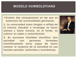  Existen dos concepciones en las que se
sustentan las universidades germanas:
1. La universidad como imagen o reflejo de
la ciencia: Estudiar o investigar es hacer
ciencia y hacer ciencia, en el fondo, es
cultivar un saber o conocimiento.
2. Su exclusiva finalidad científica: Una
sociedad con personas formadas
científicamente sería capaz de hacer
avanzar al conjunto de la sociedad en sus
facetas sociales, culturales y económicas.
MODELO HUMBOLDTIANO
 