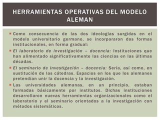  Como consecuencia de las dos ideologías surgidas en el
modelo universitario germano, se incorporaron dos formas
institucionales, en forma gradual:
 El laboratorio de investigación – docencia: Instituciones que
han alimentado significativamente las ciencias en las últimas
décadas.
 El seminario de investigación – docencia: Sería, así como, en
sustitución de las cátedras. Espacios en los que los alemanes
pretendían unir la docencia y la investigación.
 Las universidades alemanas, en un principio, estaban
formadas básicamente por institutos. Dichas instituciones
desarrollaron nuevas herramientas organizacionales como el
laboratorio y el seminario orientados a la investigación con
métodos sistemáticos.
HERRAMIENTAS OPERATIVAS DEL MODELO
ALEMAN
 