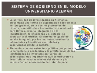  La universidad de investigación en Alemania,
presentaba una forma de organización básicamente
de tipo gremial, en la que los profesores de
cátedra, que utilizaban los institutos y seminarios
para llevar a cabo la integración de la
investigación, la enseñanza y el estudio, se
bastaban a sí mismos. El sistema de gobierno
estaba integrado por los institutos, seminarios,
laboratorios y hospitales controlados y
supervisados desde la cátedra.
 Alemania, con una estructura política que promovía
la competencia académica y la proliferación de las
instituciones de investigación fueron las
condiciones más importantes que contribuyeron al
desarrollo a mayores niveles del sistema y la
universidad en el escenario del referido país.
SISTEMA DE GOBIERNO EN EL MODELO
UNIVERSITARIO ALEMÁN
 