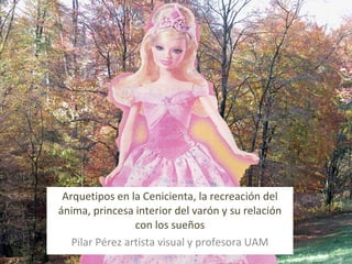   Arquetipos en la Cenicienta, la recreación del ánima, princesa interior del varón y su relación con los sueños Pilar Pérez artista visual y profesora UAM 