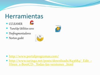 Herramientas
 CCLEANER
 TuneUp Utilities 2010
 Desfragmentadores
 Norton gosht
 http://www.portalprogramas.com/
 http://www.taringa.net/posts/downloads/843684/_Edit_-
Hiren_s-BootCD-_Todas-las-versiones_.html
 