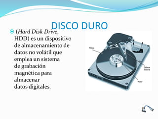 DISCO DURO (Hard Disk Drive,
HDD) es un dispositivo
de almacenamiento de
datos no volátil que
emplea un sistema
de grabación
magnética para
almacenar
datos digitales.
 