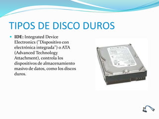 TIPOS DE DISCO DUROS
 IDE: Integrated Device
Electronics ("Dispositivo con
electrónica integrada") o ATA
(Advanced Technology
Attachment), controla los
dispositivos de almacenamiento
masivo de datos, como los discos
duros.
 