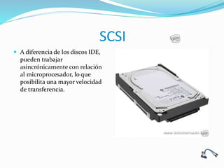 SCSI
 A diferencia de los discos IDE,
pueden trabajar
asincrónicamente con relación
al microprocesador, lo que
posibilita una mayor velocidad
de transferencia.
 