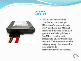 SATA
 SATA 1 con velocidad de
transferencia de hasta 150
MB/s (hoy día descatalogado),
SATA 2 de hasta 300 MB/s, el
más extendido en la actualidad;
y por último SATA 3 de hasta
600 MB/s el cual se está
empezando a hacer hueco en el
mercado. Físicamente es mucho
más pequeño y cómodo que los
IDE, además de
permitir conexión en caliente.
 