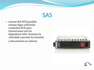 SAS
 sucesor del SCSI paralelo,
aunque sigue utilizando
comandos SCSI para
interaccionar con los
dispositivos SAS. Aumenta la
velocidad y permite la conexión
y desconexión en caliente.
 