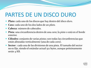PARTES DE UN DISCO DURO
 Plato: cada uno de los discos que hay dentro del disco duro.
 Cara: cada uno de los dos lados de un plato.
 Cabeza: número de cabezales.
 Pista: una circunferencia dentro de una cara; la pista 0 está en el borde
exterior.
 Cilindro: conjunto de varias pistas; son todas las circunferencias que
están alineadas verticalmente (una de cada cara).
 Sector : cada una de las divisiones de una pista. El tamaño del sector
no es fijo, siendo el estándar actual 512 bytes, aunque próximamente
serán 4 KB.
 