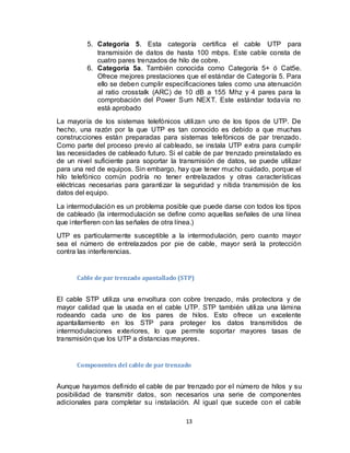 13
5. Categoría 5. Esta categoría certifica el cable UTP para
transmisión de datos de hasta 100 mbps. Este cable consta de
cuatro pares trenzados de hilo de cobre.
6. Categoría 5a. También conocida como Categoría 5+ ó Cat5e.
Ofrece mejores prestaciones que el estándar de Categoría 5. Para
ello se deben cumplir especificaciones tales como una atenuación
al ratio crosstalk (ARC) de 10 dB a 155 Mhz y 4 pares para la
comprobación del Power Sum NEXT. Este estándar todavía no
está aprobado
La mayoría de los sistemas telefónicos utilizan uno de los tipos de UTP. De
hecho, una razón por la que UTP es tan conocido es debido a que muchas
construcciones están preparadas para sistemas telefónicos de par trenzado.
Como parte del proceso previo al cableado, se instala UTP extra para cumplir
las necesidades de cableado futuro. Si el cable de par trenzado preinstalado es
de un nivel suficiente para soportar la transmisión de datos, se puede utilizar
para una red de equipos. Sin embargo, hay que tener mucho cuidado, porque el
hilo telefónico común podría no tener entrelazados y otras características
eléctricas necesarias para garantizar la seguridad y nítida transmisión de los
datos del equipo.
La intermodulación es un problema posible que puede darse con todos los tipos
de cableado (la intermodulación se define como aquellas señales de una línea
que interfieren con las señales de otra línea.)
UTP es particularmente susceptible a la intermodulación, pero cuanto mayor
sea el número de entrelazados por pie de cable, mayor será la protección
contra las interferencias.
Cable de par trenzado apantallado (STP)
El cable STP utiliza una envoltura con cobre trenzado, más protectora y de
mayor calidad que la usada en el cable UTP. STP también utiliza una lámina
rodeando cada uno de los pares de hilos. Esto ofrece un excelente
apantallamiento en los STP para proteger los datos transmitidos de
intermodulaciones exteriores, lo que permite soportar mayores tasas de
transmisión que los UTP a distancias mayores.
Componentes del cable de par trenzado
Aunque hayamos definido el cable de par trenzado por el número de hilos y su
posibilidad de transmitir datos, son necesarios una serie de componentes
adicionales para completar su instalación. Al igual que sucede con el cable
 