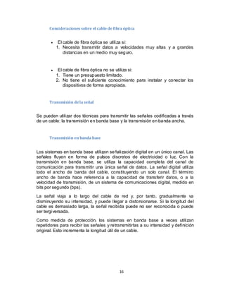 16
Consideraciones sobre el cable de fibra óptica
 El cable de fibra óptica se utiliza si:
1. Necesita transmitir datos a velocidades muy altas y a grandes
distancias en un medio muy seguro.
 El cable de fibra óptica no se utiliza si:
1. Tiene un presupuesto limitado.
2. No tiene el suficiente conocimiento para instalar y conectar los
dispositivos de forma apropiada.
Transmisión dela señal
Se pueden utilizar dos técnicas para transmitir las señales codificadas a través
de un cable: la transmisión en banda base y la transmisión en banda ancha.
Transmisión en banda base
Los sistemas en banda base utilizan señalización digital en un único canal. Las
señales fluyen en forma de pulsos discretos de electricidad o luz. Con la
transmisión en banda base, se utiliza la capacidad completa del canal de
comunicación para transmitir una única señal de datos. La señal digital utiliza
todo el ancho de banda del cable, constituyendo un solo canal. El término
ancho de banda hace referencia a la capacidad de transferir datos, o a la
velocidad de transmisión, de un sistema de comunicaciones digital, medido en
bits por segundo (bps).
La señal viaja a lo largo del cable de red y, por tanto, gradualmente va
disminuyendo su intensidad, y puede llegar a distorsionarse. Si la longitud del
cable es demasiado larga, la señal recibida puede no ser reconocida o puede
ser tergiversada.
Como medida de protección, los sistemas en banda base a veces utilizan
repetidores para recibir las señales y retransmitirlas a su intensidad y definición
original. Esto incrementa la longitud útil de un cable.
 