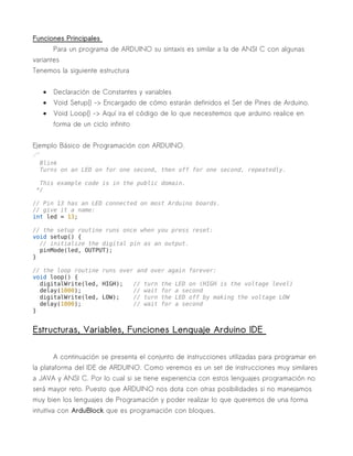 Funciones Principales 
Para un programa de ARDUINO su sintaxis es similar a la de ANSI C con algunas 
variantes 
Tenemos la siguiente estructura 
· Declaración de Constantes y variables 
· Void Setup{} -> Encargado de cómo estarán definidos el Set de Pines de Arduino. 
· Void Loop{} -> Aquí ira el código de lo que necesitemos que arduino realice en 
forma de un ciclo infinito 
Ejemplo Básico de Programación con ARDUINO. 
/* 
Blink 
Turns on an LED on for one second, then off for one second, repeatedly. 
This example code is in the public domain. 
*/ 
// Pin 13 has an LED connected on most Arduino boards. 
// give it a name: 
int led = 13; 
// the setup routine runs once when you press reset: 
void setup() { 
// initialize the digital pin as an output. 
pinMode(led, OUTPUT); 
} 
// the loop routine runs over and over again forever: 
void loop() { 
digitalWrite(led, HIGH); // turn the LED on (HIGH is the voltage level) 
delay(1000); // wait for a second 
digitalWrite(led, LOW); // turn the LED off by making the voltage LOW 
delay(1000); // wait for a second 
} 
Estructuras, Variables, Funciones Lenguaje Arduino IDE 
A continuación se presenta el conjunto de instrucciones utilizadas para programar en 
la plataforma del IDE de ARDUINO. Como veremos es un set de instrucciones muy similares 
a JAVA y ANSI C. Por lo cual si se tiene experiencia con estos lenguajes programación no 
será mayor reto. Puesto que ARDUINO nos dota con otras posibilidades si no manejamos 
muy bien los lenguajes de Programación y poder realizar lo que queremos de una forma 
intuitiva con ArduBlock que es programación con bloques. 
 
