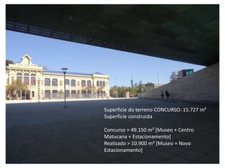 Superficie do terreno CONCURSO: 15.727 m²
Superficie construida

Concurso > 49.150 m² [Museo + Centro
Matucana + Estacionamento]
Realizado > 10.900 m² [Museo + Novo
Estacionamento]
 