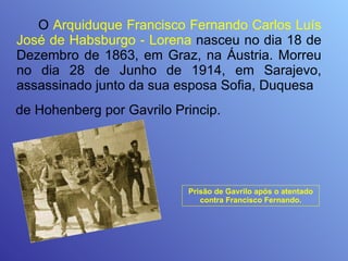 O  Arquiduque Francisco Fernando Carlos Luís José de Habsburgo - Lorena  nasceu no dia 18 de Dezembro de 1863, em Graz, na Áustria. Morreu no dia 28 de Junho de 1914, em Sarajevo, assassinado junto da sua esposa Sofia, Duquesa  de Hohenberg por Gavrilo Princip.   Prisão de Gavrilo após o atentado contra Francisco Fernando. 