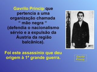 Gavrilo Princip  que pertencia a uma organização chamada  “ mão negra “  (defendia o nacionalismo sérvio e a expulsão da  Áustria da região balcânica). Foi este assassínio que deu origem à 1ª grande guerra. Gavrilo Princip . 