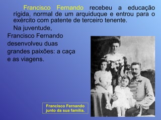 Francisco Fernando  recebeu a educação rígida, normal de um arquiduque e entrou para o exército com patente de terceiro tenente.  Na juventude,  Francisco Fernando  desenvolveu duas  grandes paixões: a caça  e as viagens. Francisco Fernando junto da sua família. 