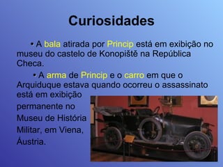 Curiosidades •   A  bala  atirada por  Princip  está em exibição no museu do castelo de Konopiště na República Checa.   •   A  arma  de  Princip  e o  carro  em que o Arquiduque estava quando ocorreu o assassinato está em exibição  permanente no  Museu de História Militar, em Viena,  Áustria. 