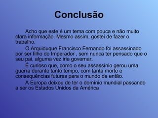 Conclusão Acho que este é um tema com pouca e não muito clara informação. Mesmo assim, gostei de fazer o trabalho. O Arquiduque Francisco Fernando foi assassinado por ser filho do Imperador , sem nunca ter pensado que o seu pai, alguma vez iria governar.  É curioso que, como o seu assassínio gerou uma guerra durante tanto tempo, com tanta morte e consequências futuras para o mundo de então. A Europa deixou de ter o domínio mundial passando a ser os Estados Unidos da América 