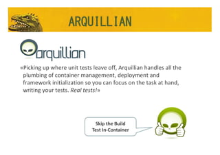 Arquillian
«Picking up where unit tests leave off, Arquillian handles all the
plumbing of container management, deployment and
framework initialization so you can focus on the task at hand,
writing your tests. Real tests!»
Skip the Build
Test In-Container
ARQUILLIAN
 