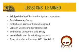• Erfolgreiche Verifikation der Systemantworten
• Frustrierendes Setup
• Einfach und sexy zur Entwicklungszeit
• Laufzeit wird schnell problematisch
• Embedded Containers sind tricky
• Vereinfacht den Entwicklungsprozess
• Sprecht vorher mit eurem WZU Kontakt !
LESSIONS LEARNED
 